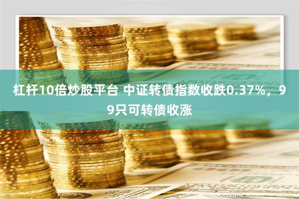 杠杆10倍炒股平台 中证转债指数收跌0.37%，99只可转债收涨