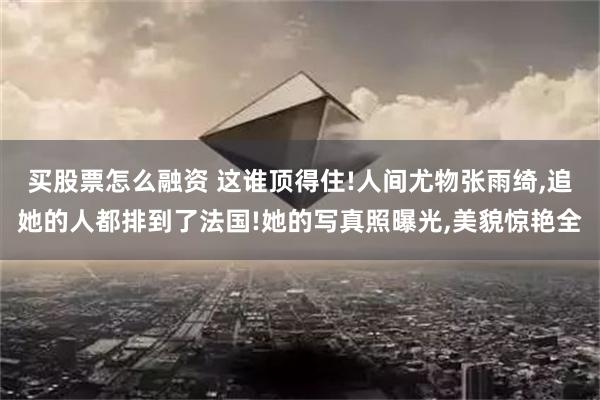 买股票怎么融资 这谁顶得住!人间尤物张雨绮,追她的人都排到了法国!她的写真照曝光,美貌惊艳全