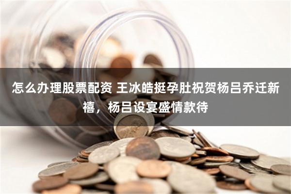 怎么办理股票配资 王冰皓挺孕肚祝贺杨吕乔迁新禧，杨吕设宴盛情款待