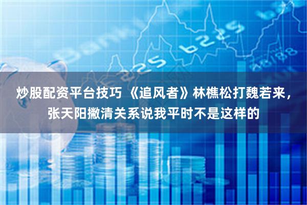炒股配资平台技巧 《追风者》林樵松打魏若来，张天阳撇清关系说我平时不是这样的