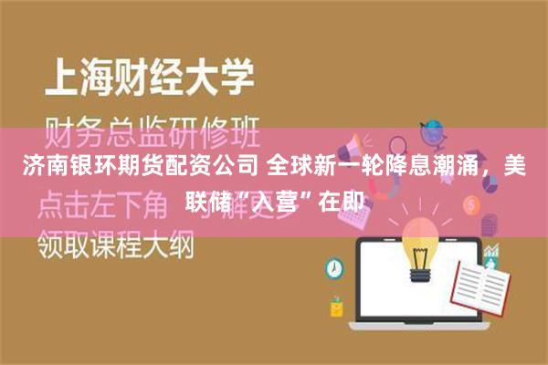 济南银环期货配资公司 全球新一轮降息潮涌，美联储“入营”在即