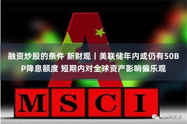 融资炒股的条件 新财观丨美联储年内或仍有50BP降息额度 短期内对全球资产影响偏乐观