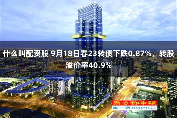 什么叫配资股 9月18日春23转债下跌0.87%，转股溢价率40.9%