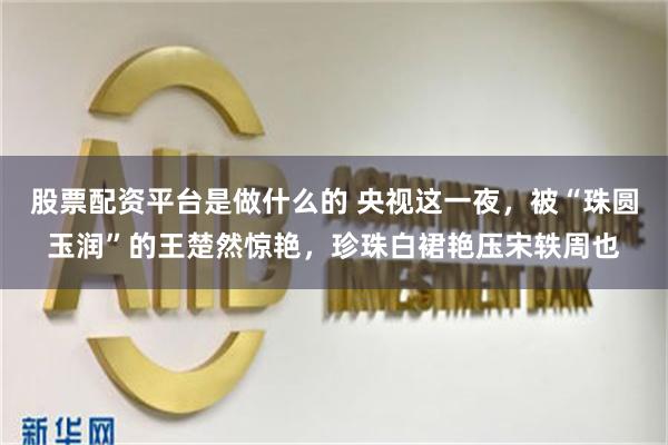 股票配资平台是做什么的 央视这一夜，被“珠圆玉润”的王楚然惊艳，珍珠白裙艳压宋轶周也