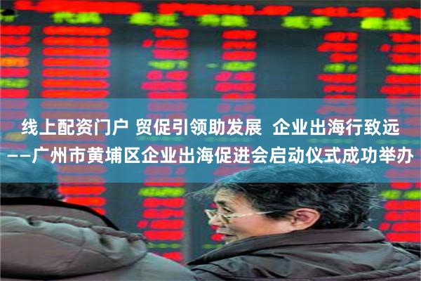 线上配资门户 贸促引领助发展  企业出海行致远——广州市黄埔区企业出海促进会启动仪式成功举办