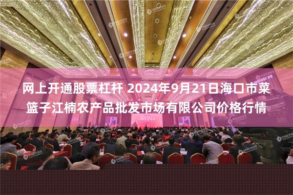 网上开通股票杠杆 2024年9月21日海口市菜篮子江楠农产品批发市场有限公司价格行情