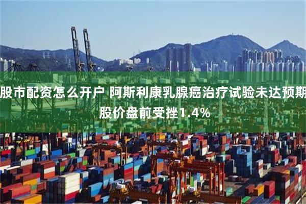 股市配资怎么开户 阿斯利康乳腺癌治疗试验未达预期 股价盘前受挫1.4%