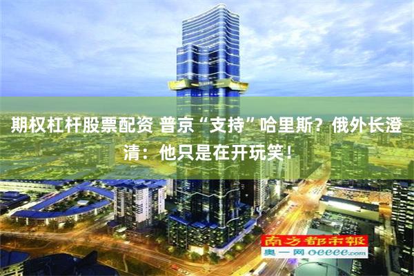 期权杠杆股票配资 普京“支持”哈里斯？俄外长澄清：他只是在开玩笑！