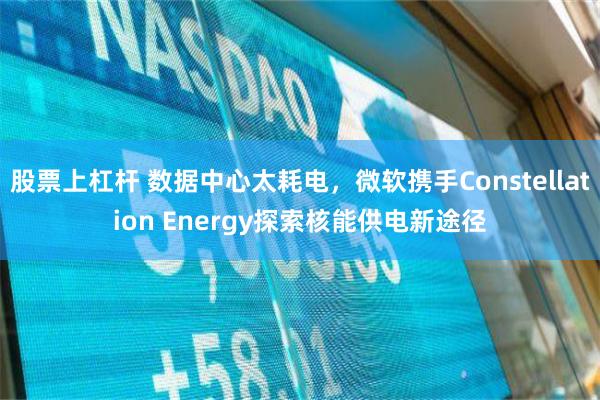 股票上杠杆 数据中心太耗电，微软携手Constellation Energy探索核能供电新途径