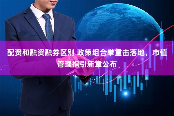 配资和融资融券区别 政策组合拳重击落地，市值管理指引新章公布