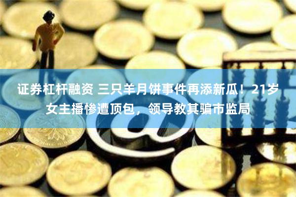 证券杠杆融资 三只羊月饼事件再添新瓜！21岁女主播惨遭顶包，领导教其骗市监局