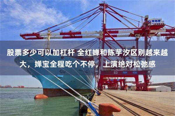 股票多少可以加杠杆 全红婵和陈芋汐区别越来越大，婵宝全程吃个不停，上演绝对松弛感