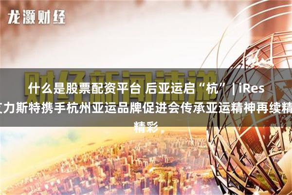 什么是股票配资平台 后亚运启“杭” | iRest艾力斯特携手杭州亚运品牌促进会传承亚运精神再续精彩