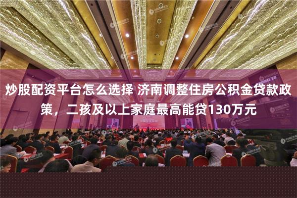 炒股配资平台怎么选择 济南调整住房公积金贷款政策，二孩及以上家庭最高能贷130万元