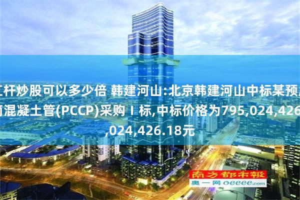 杠杆炒股可以多少倍 韩建河山:北京韩建河山中标某预应力钢筒混凝土管(PCCP)采购Ⅰ标,中标价格为795,024,426.18元