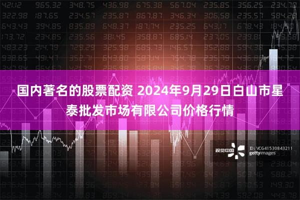 国内著名的股票配资 2024年9月29日白山市星泰批发市场有限公司价格行情