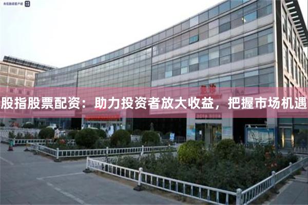 股指股票配资：助力投资者放大收益，把握市场机遇