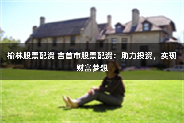 榆林股票配资 吉首市股票配资：助力投资，实现财富梦想