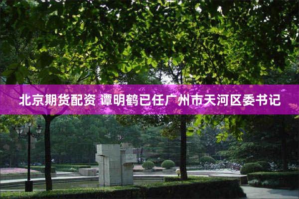 北京期货配资 谭明鹤已任广州市天河区委书记