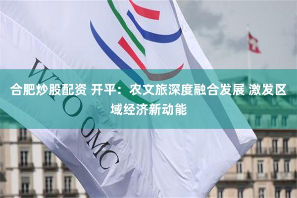 合肥炒股配资 开平：农文旅深度融合发展 激发区域经济新动能