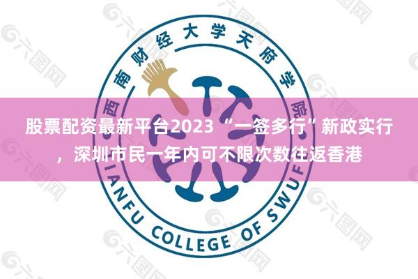 股票配资最新平台2023 “一签多行”新政实行，深圳市民一年内可不限次数往返香港