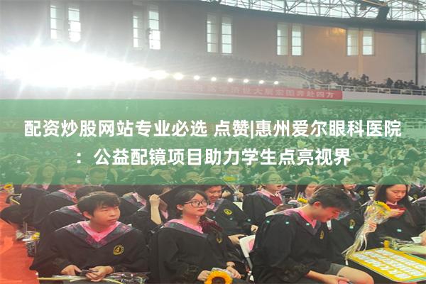 配资炒股网站专业必选 点赞|惠州爱尔眼科医院：公益配镜项目助力学生点亮视界