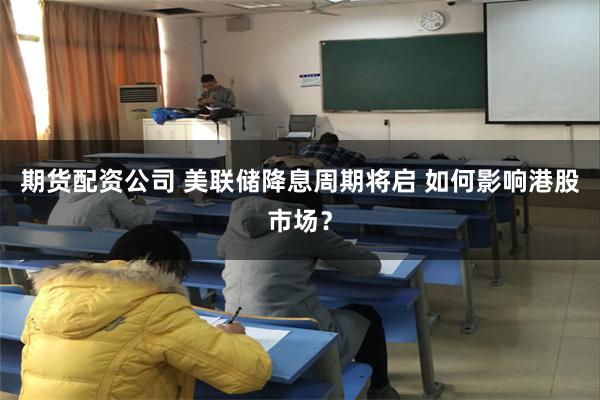 期货配资公司 美联储降息周期将启 如何影响港股市场？
