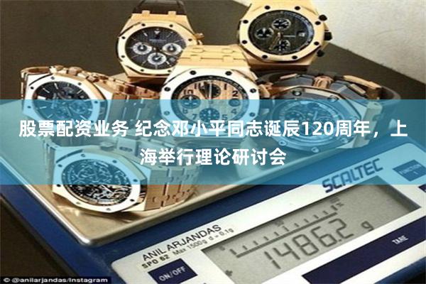 股票配资业务 纪念邓小平同志诞辰120周年，上海举行理论研讨会