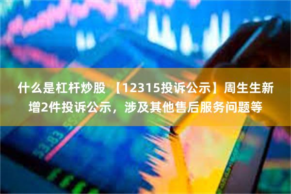 什么是杠杆炒股 【12315投诉公示】周生生新增2件投诉公示，涉及其他售后服务问题等
