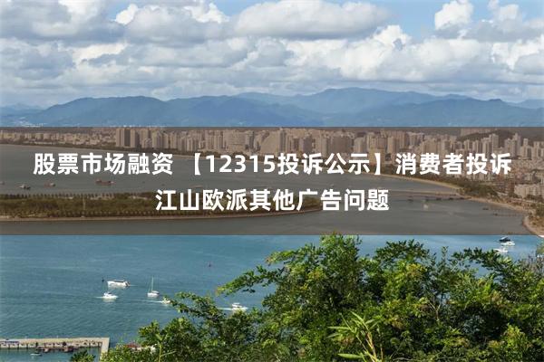 股票市场融资 【12315投诉公示】消费者投诉江山欧派其他广告问题