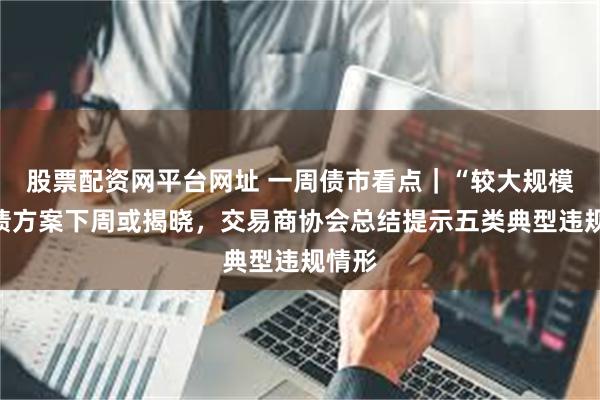 股票配资网平台网址 一周债市看点｜“较大规模”化债方案下周或揭晓，交易商协会总结提示五类典型违规情形