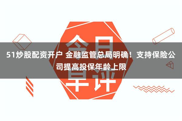 51炒股配资开户 金融监管总局明确！支持保险公司提高投保年龄上限