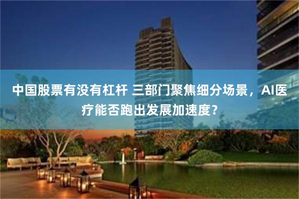 中国股票有没有杠杆 三部门聚焦细分场景，AI医疗能否跑出发展加速度？