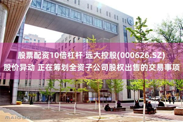 股票配资10倍杠杆 远大控股(000626.SZ)股价异动 正在筹划全资子公司股权出售的交易事项