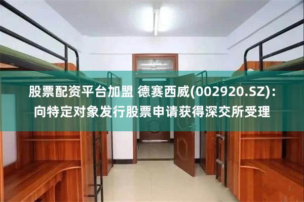 股票配资平台加盟 德赛西威(002920.SZ)：向特定对象发行股票申请获得深交所受理