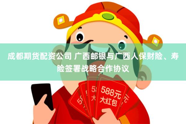 成都期货配资公司 广西邮银与广西人保财险、寿险签署战略合作协议