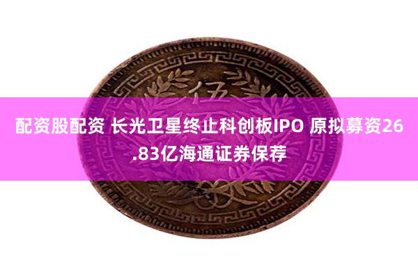 配资股配资 长光卫星终止科创板IPO 原拟募资26.83亿海通证券保荐