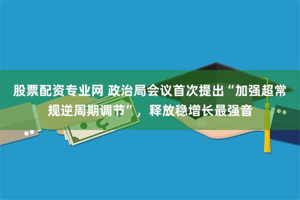 股票配资专业网 政治局会议首次提出“加强超常规逆周期调节”，释放稳增长最强音