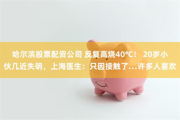 哈尔滨股票配资公司 反复高烧40℃！ 20岁小伙几近失明，上海医生：只因接触了…许多人喜欢
