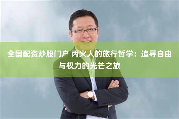 全国配资炒股门户 丙火人的旅行哲学：追寻自由与权力的光芒之旅