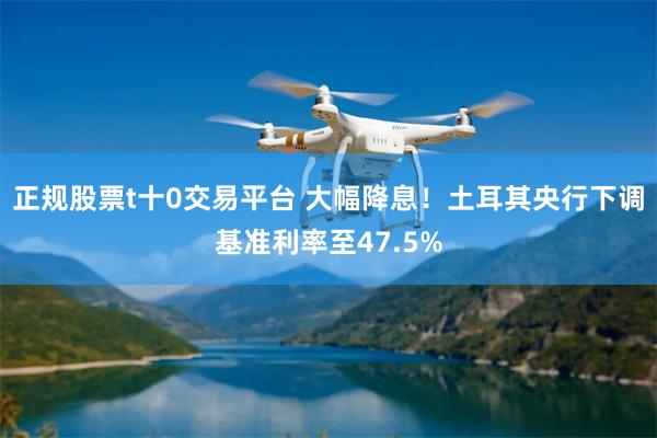 正规股票t十0交易平台 大幅降息！土耳其央行下调基准利率至47.5%