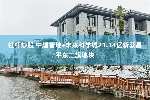 杠杆炒股 中建智地+未来科学城21.14亿斩获昌平东二旗地块