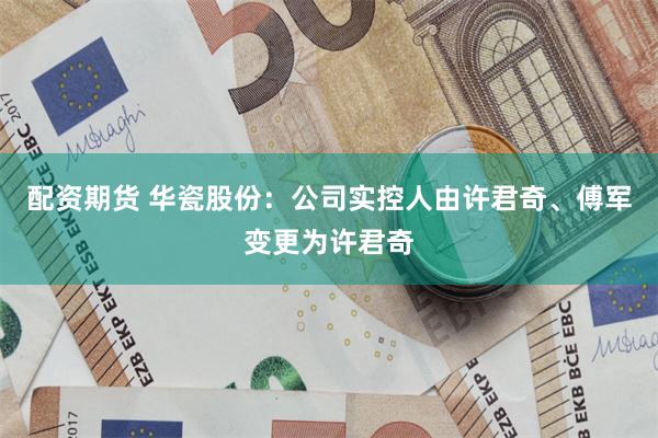 配资期货 华瓷股份：公司实控人由许君奇、傅军变更为许君奇