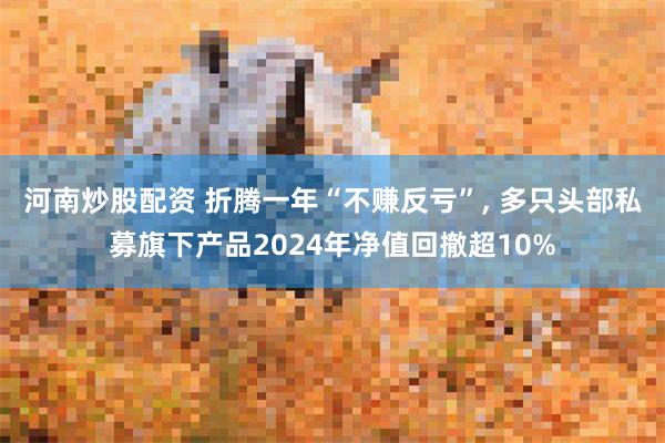 河南炒股配资 折腾一年“不赚反亏”, 多只头部私募旗下产品2024年净值回撤超10%
