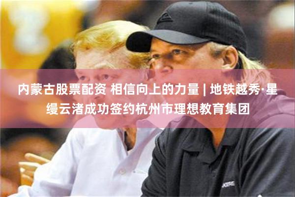 内蒙古股票配资 相信向上的力量 | 地铁越秀·星缦云渚成功签约杭州市理想教育集团