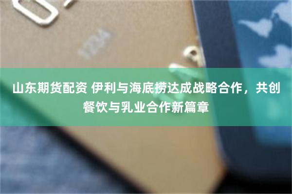 山东期货配资 伊利与海底捞达成战略合作，共创餐饮与乳业合作新篇章