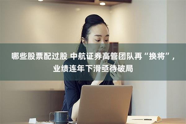 哪些股票配过股 中航证券高管团队再“换将”，业绩连年下滑亟待破局