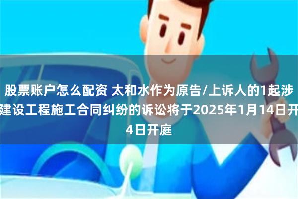 股票账户怎么配资 太和水作为原告/上诉人的1起涉及建设工程施工合同纠纷的诉讼将于2025年1月14日开庭