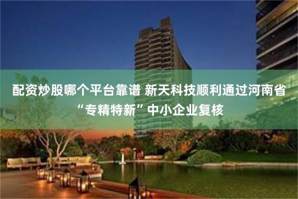 配资炒股哪个平台靠谱 新天科技顺利通过河南省“专精特新”中小企业复核