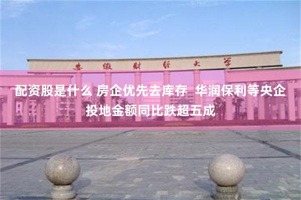 配资股是什么 房企优先去库存  华润保利等央企投地金额同比跌超五成